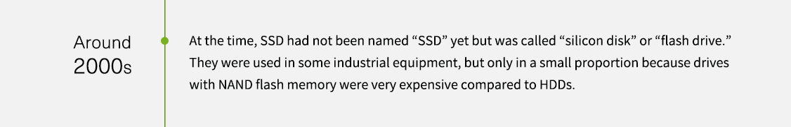 約 2000 年代。當時，SSD 尚未命名為 「SSD」，而是稱為「矽碟機」(silicon disk) 或「快閃碟」(flash drive)。它們僅用於某些工業設備，且只佔一小部分，因為與 HDD 相比，NAND 快閃記憶體硬碟非常昂貴。
