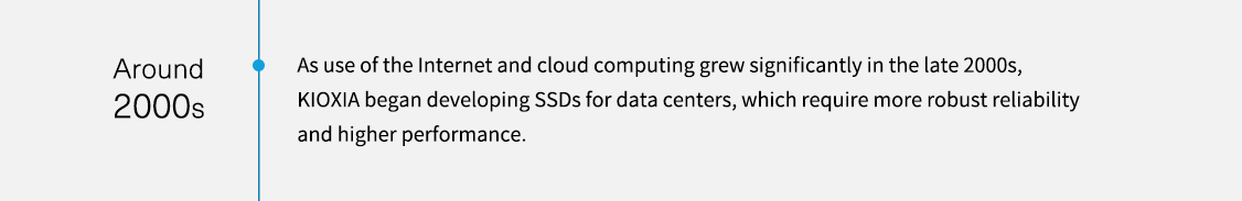 約 2000 年代。隨著 2000 年代尾端網際網路和雲端運算的使用量大幅增加，KIOXIA 開始為資料中心開發 SSD，這需要更強大的可靠性和更高的效能。